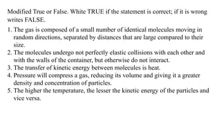 Modified True or False. White TRUE if the statement is correct; if it is wrong
writes FALSE.
1. The gas is composed of a small number of identical molecules moving in
random directions, separated by distances that are large compared to their
size.
2. The molecules undergo not perfectly elastic collisions with each other and
with the walls of the container, but otherwise do not interact.
3. The transfer of kinetic energy between molecules is heat.
4. Pressure will compress a gas, reducing its volume and giving it a greater
density and concentration of particles.
5. The higher the temperature, the lesser the kinetic energy of the particles and
vice versa.
 