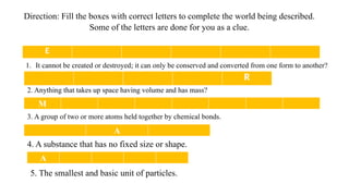 Direction: Fill the boxes with correct letters to complete the world being described.
Some of the letters are done for you as a clue.
E
1. It cannot be created or destroyed; it can only be conserved and converted from one form to another?
R
2. Anything that takes up space having volume and has mass?
M
3. A group of two or more atoms held together by chemical bonds.
A
4. A substance that has no fixed size or shape.
A
5. The smallest and basic unit of particles.
 