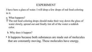 EXPERIMENT
I have here a glass of water. I will drop a few drops of red food coloring
in it.
a. What happens?
 The red food coloring drops should make their way down the glass of
water slowly, spread out and finally tint all of the water a reddish
color.
b. Why does it happen?
• It happens because both substances are made out of molecules
that are constantly moving. These molecules have energy.
 