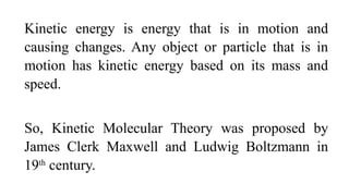 Kinetic energy is energy that is in motion and
causing changes. Any object or particle that is in
motion has kinetic energy based on its mass and
speed.
So, Kinetic Molecular Theory was proposed by
James Clerk Maxwell and Ludwig Boltzmann in
19th
century.
 