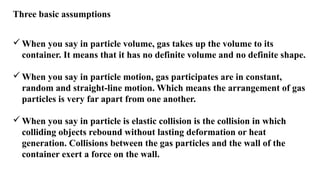 Three basic assumptions
When you say in particle volume, gas takes up the volume to its
container. It means that it has no definite volume and no definite shape.
When you say in particle motion, gas participates are in constant,
random and straight-line motion. Which means the arrangement of gas
particles is very far apart from one another.
When you say in particle is elastic collision is the collision in which
colliding objects rebound without lasting deformation or heat
generation. Collisions between the gas particles and the wall of the
container exert a force on the wall.
 
