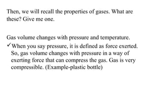 Then, we will recall the properties of gases. What are
these? Give me one.
Gas volume changes with pressure and temperature.
When you say pressure, it is defined as force exerted.
So, gas volume changes with pressure in a way of
exerting force that can compress the gas. Gas is very
compressible. (Example-plastic bottle)
 