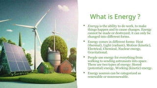 What is Energy ?
 Energy is the ability to do work, to make
things happen and to cause changes. Energy
cannot be made or destroyed; it can only be
changed into different forms.
 Energy comes in different forms: Heat
(thermal), Light (radiant), Motion (kinetic),
Electrical, Chemical, Nuclear energy,
Gravitational.
 People use energy for everything from
walking to sending astronauts into space.
There are two types of energy: Stored
(potential) energy, Working (kinetic) energy.
 Energy sources can be categorized as
renewable or nonrenewable.
 