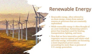 Renewable Energy
• Renewable energy, often referred to
as clean energy, comes from natural
sources or processes that are constantly
replenished.
• While renewable energy is often thought of
as a new technology, harnessing nature’s
power has long been used for heating,
transportation, lighting, and more.
• Now that we have innovative and less-
expensive ways to capture and retain wind
and solar energy, renewables are becoming
a more important power source,
accounting for more than 12 percent of
U.S. energy generation.
 