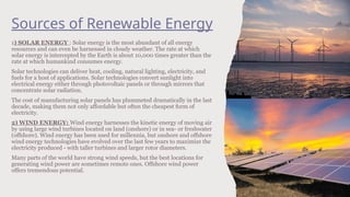 Sources of Renewable Energy
1) SOLAR ENERGY : Solar energy is the most abundant of all energy
resources and can even be harnessed in cloudy weather. The rate at which
solar energy is intercepted by the Earth is about 10,000 times greater than the
rate at which humankind consumes energy.
Solar technologies can deliver heat, cooling, natural lighting, electricity, and
fuels for a host of applications. Solar technologies convert sunlight into
electrical energy either through photovoltaic panels or through mirrors that
concentrate solar radiation.
The cost of manufacturing solar panels has plummeted dramatically in the last
decade, making them not only affordable but often the cheapest form of
electricity.
2) WIND ENERGY: Wind energy harnesses the kinetic energy of moving air
by using large wind turbines located on land (onshore) or in sea- or freshwater
(offshore). Wind energy has been used for millennia, but onshore and offshore
wind energy technologies have evolved over the last few years to maximize the
electricity produced - with taller turbines and larger rotor diameters.
Many parts of the world have strong wind speeds, but the best locations for
generating wind power are sometimes remote ones. Offshore wind power
offers tremendous potential.
 