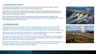 3) GEOTHERMAL ENERGY:
Geothermal energy utilizes the accessible thermal energy from the Earth’s interior. Heat is
extracted from geothermal reservoirs using wells or other means.
Reservoirs that are naturally sufficiently hot and permeable are called hydrothermal reservoirs,
whereas reservoirs that are sufficiently hot but that are improved with hydraulic stimulation are
called enhanced geothermal systems.
Once at the surface, fluids of various temperatures can be used to generate electricity. The
technology for electricity generation from hydrothermal reservoirs is mature and reliable, and has
been operating for more than 100 years.
4) HYDROPOWER:
Hydropower harnesses the energy of water moving from higher to lower elevations. It can be
generated from reservoirs and rivers. Reservoir hydropower plants rely on stored water in a
reservoir, while run-of-river hydropower plants harness energy from the available flow of the river.
Hydropower reservoirs often have multiple uses - providing drinking water, water for irrigation,
flood and drought control, navigation services, as well as energy supply.
Hydropower currently is the largest source of renewable energy in the electricity sector. It relies on
generally stable rainfall patterns, and can be negatively impacted by climate-induced droughts or
changes to ecosystems which impact rainfall patterns.
The infrastructure needed to create hydropower can also impact on ecosystems in adverse ways. For
this reason, many consider small-scale hydro a more environmentally-friendly option, and
especially suitable for communities in remote locations.
 