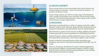 5) OCEAN ENERGY
Ocean energy derives from technologies that use the kinetic and
thermal energy of seawater - waves or currents for instance - to
produce electricity or heat.
Ocean energy systems are still at an early stage of development,
with a number of prototype wave and tidal current devices being
explored. The theoretical potential for ocean energy easily exceeds
present human energy requirements.
6) BIOENERGY
Bioenergy is produced from a variety of organic materials, called
biomass, such as wood, charcoal, dung and other manures for heat
and power production, and agricultural crops for liquid biofuels.
Most biomass is used in rural areas for cooking, lighting and space
heating, generally by poorer populations in developing countries.
Modern biomass systems include dedicated crops or trees, residues
from agriculture and forestry, and various organic waste streams.
Energy created by burning biomass creates greenhouse gas
emissions, but at lower levels than burning fossil fuels like coal, oil
or gas.
However, bioenergy should only be used in limited applications,
given potential negative environmental impacts related to large-
scale increases in forest and bioenergy plantations, and resulting
deforestation and land-use change.
 