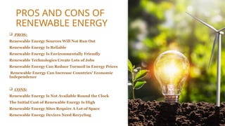 PROS AND CONS OF
RENEWABLE ENERGY
 PROS:
Renewable Energy Sources Will Not Run Out
Renewable Energy Is Reliable
Renewable Energy Is Environmentally Friendly
Renewable Technologies Create Lots of Jobs
Renewable Energy Can Reduce Turmoil in Energy Prices
Renewable Energy Can Increase Countries' Economic
Independence
 CONS:
Renewable Energy Is Not Available Round the Clock
The Initial Cost of Renewable Energy Is High
Renewable Energy Sites Require A Lot of Space
Renewable Energy Devices Need Recycling
 
