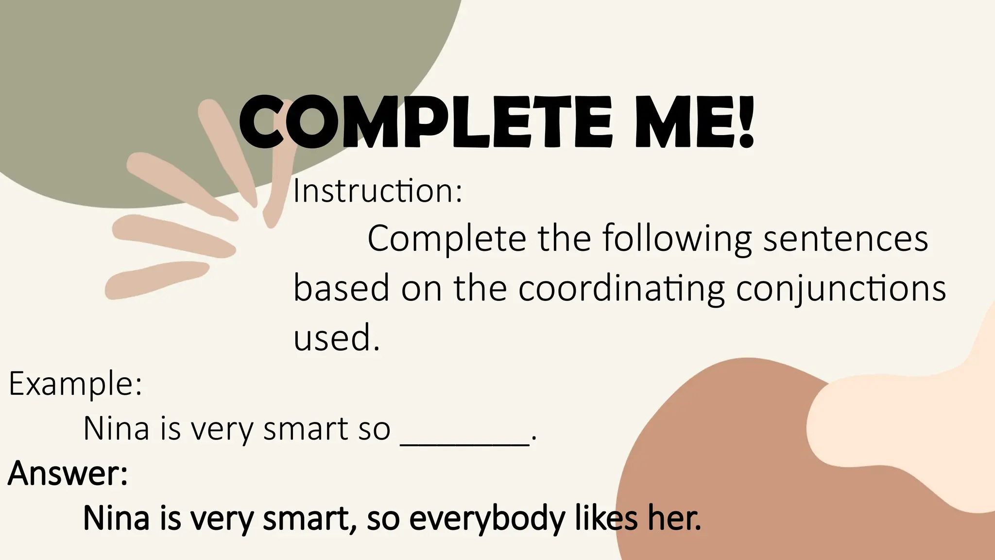 COMPLETE ME!
Instruction:
Complete the following sentences
based on the coordinating conjunctions
used.
Example:
Nina is very smart so _______.
Answer:
Nina is very smart, so everybody likes her.
 