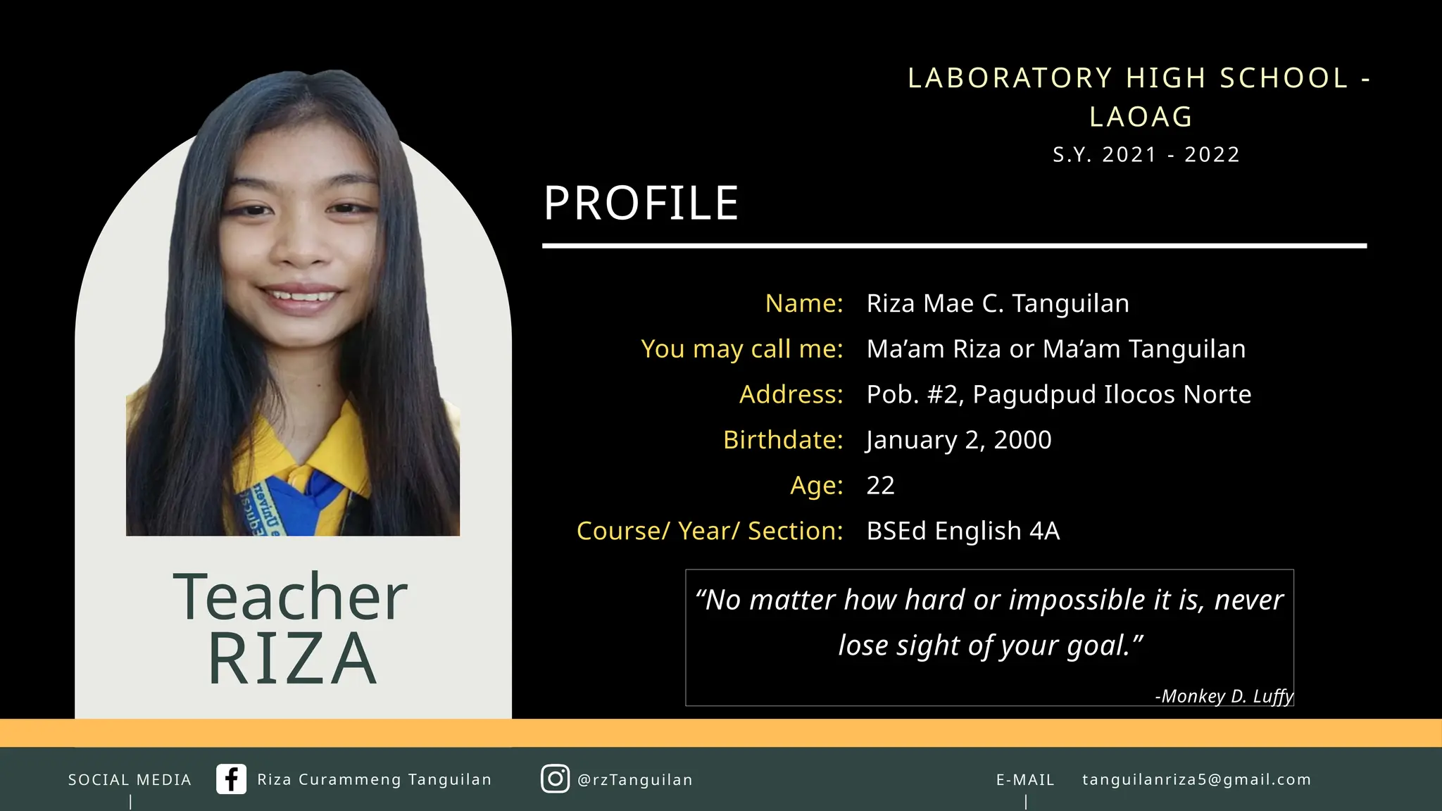 SOCIAL MEDIA
|
RIZA
Teacher
PROFILE
Riza Mae C. Tanguilan
Ma’am Riza or Ma’am Tanguilan
Pob. #2, Pagudpud Ilocos Norte
January 2, 2000
22
BSEd English 4A
Name:
You may call me:
Address:
Birthdate:
Age:
Course/ Year/ Section:
E-MAIL
|
tanguilanriza5@gmail.com
Riza Curammeng Tanguilan @rzTanguilan
LABORATORY HIGH SCHOOL -
LAOAG
S.Y. 2021 - 2022
“No matter how hard or impossible it is, never
lose sight of your goal.”
-Monkey D. Luffy
 