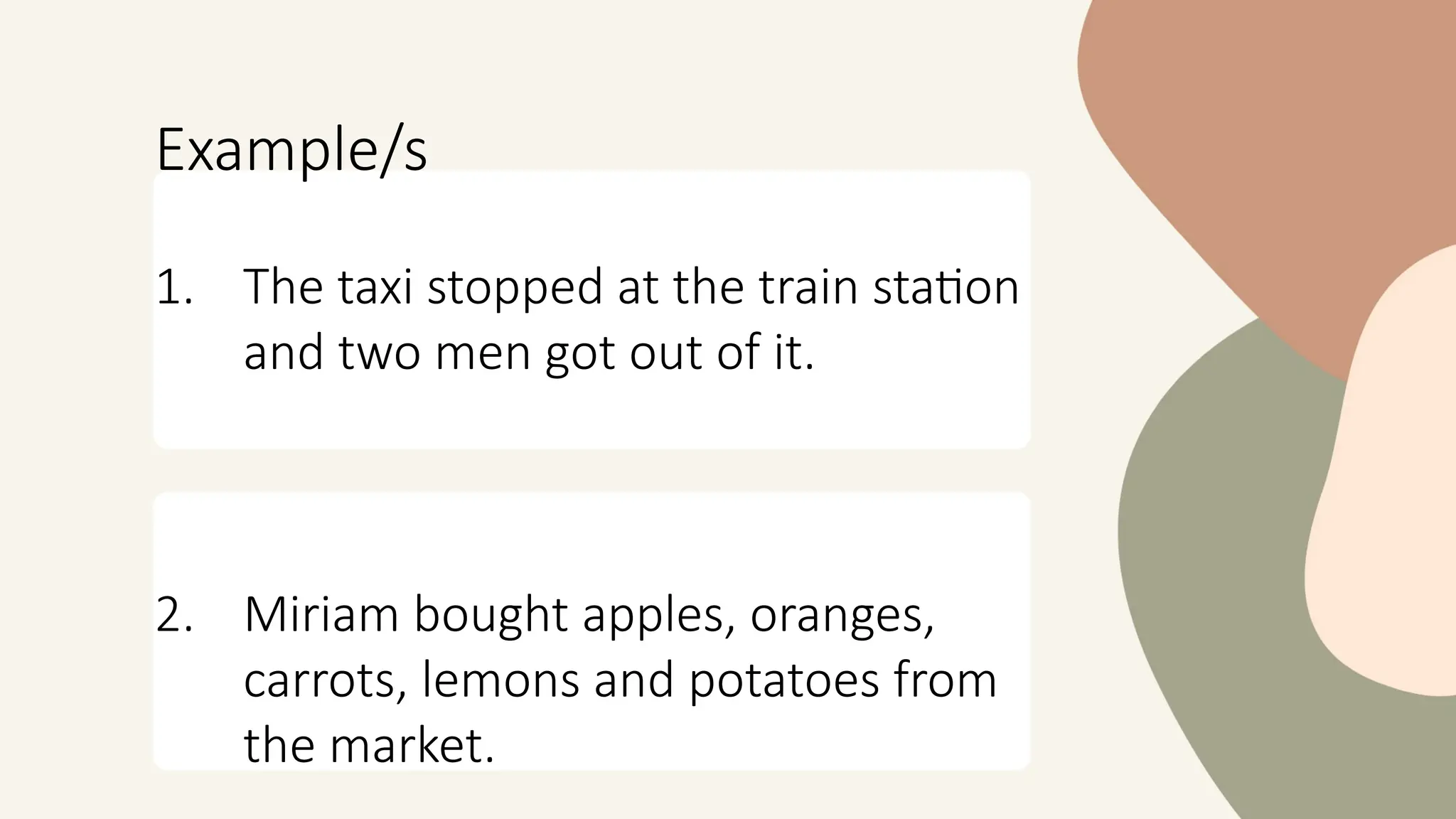 Example/s
1. The taxi stopped at the train station
and two men got out of it.
2. Miriam bought apples, oranges,
carrots, lemons and potatoes from
the market.
 