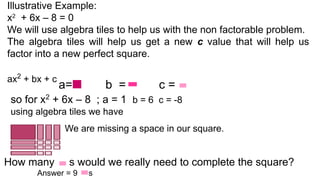 We are missing a space in our square.
Illustrative Example:
x2
+ 6x – 8 = 0
We will use algebra tiles to help us with the non factorable problem.
The algebra tiles will help us get a new c value that will help us
factor into a new perfect square.
ax2
+ bx + c
a= b = c =
so for x2
+ 6x – 8 ; a = 1 b = 6 c = -8
using algebra tiles we have
How many s would we really need to complete the square?
Answer = 9 s
 