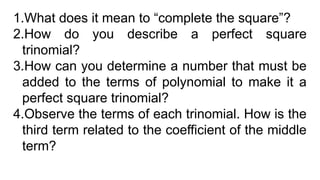 1.What does it mean to “complete the square”?
2.How do you describe a perfect square
trinomial?
3.How can you determine a number that must be
added to the terms of polynomial to make it a
perfect square trinomial?
4.Observe the terms of each trinomial. How is the
third term related to the coefficient of the middle
term?
 