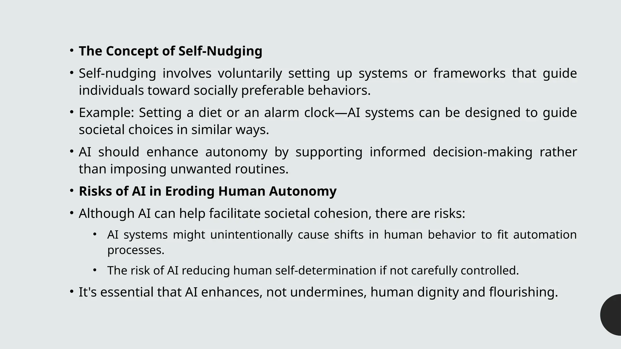• The Concept of Self-Nudging
• Self-nudging involves voluntarily setting up systems or frameworks that guide
individuals toward socially preferable behaviors.
• Example: Setting a diet or an alarm clock—AI systems can be designed to guide
societal choices in similar ways.
• AI should enhance autonomy by supporting informed decision-making rather
than imposing unwanted routines.
• Risks of AI in Eroding Human Autonomy
• Although AI can help facilitate societal cohesion, there are risks:
• AI systems might unintentionally cause shifts in human behavior to fit automation
processes.
• The risk of AI reducing human self-determination if not carefully controlled.
• It's essential that AI enhances, not undermines, human dignity and flourishing.
 
