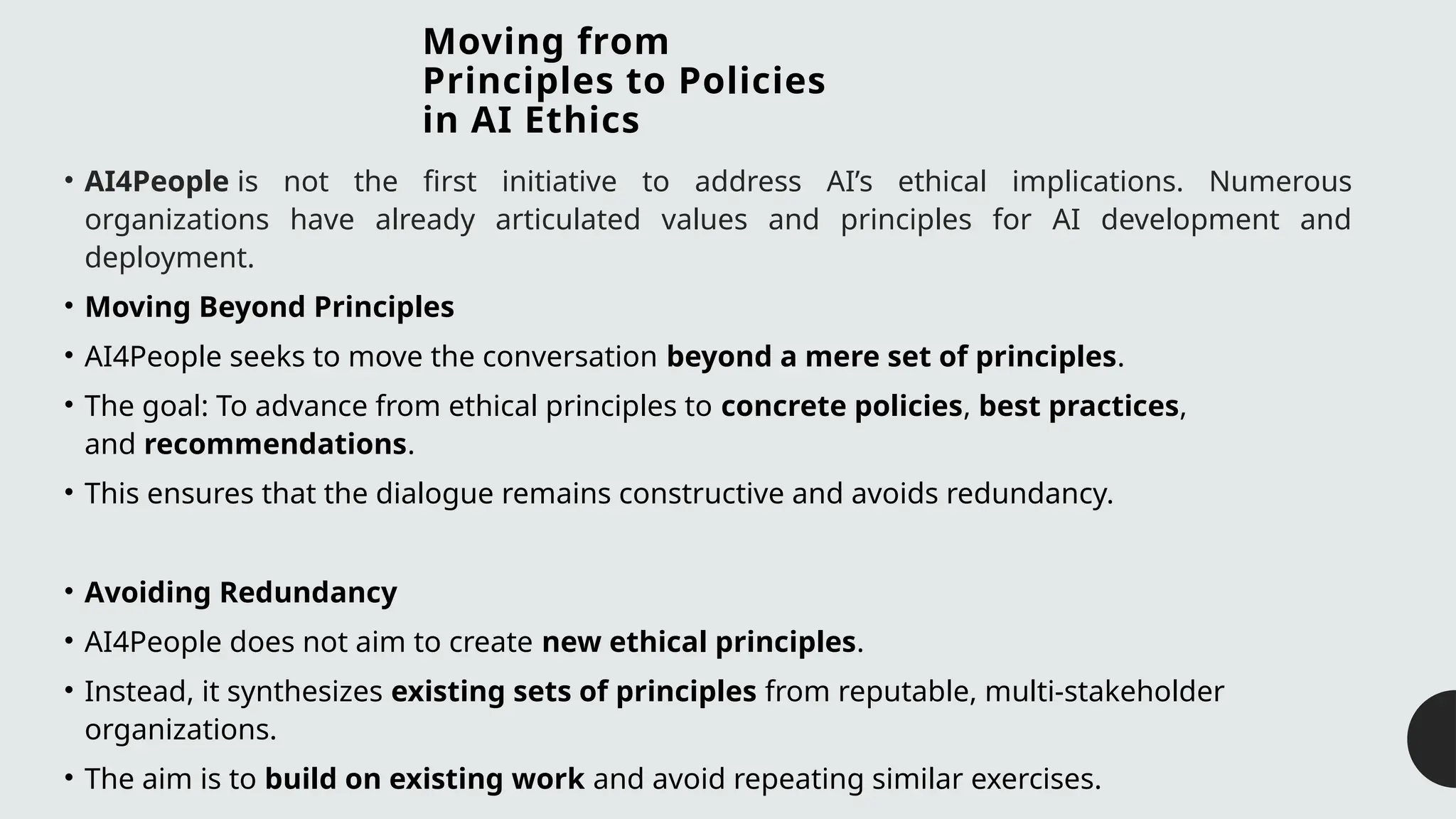 Moving from
Principles to Policies
in AI Ethics
• AI4People is not the first initiative to address AI’s ethical implications. Numerous
organizations have already articulated values and principles for AI development and
deployment.
• Moving Beyond Principles
• AI4People seeks to move the conversation beyond a mere set of principles.
• The goal: To advance from ethical principles to concrete policies, best practices,
and recommendations.
• This ensures that the dialogue remains constructive and avoids redundancy.
• Avoiding Redundancy
• AI4People does not aim to create new ethical principles.
• Instead, it synthesizes existing sets of principles from reputable, multi-stakeholder
organizations.
• The aim is to build on existing work and avoid repeating similar exercises.
 