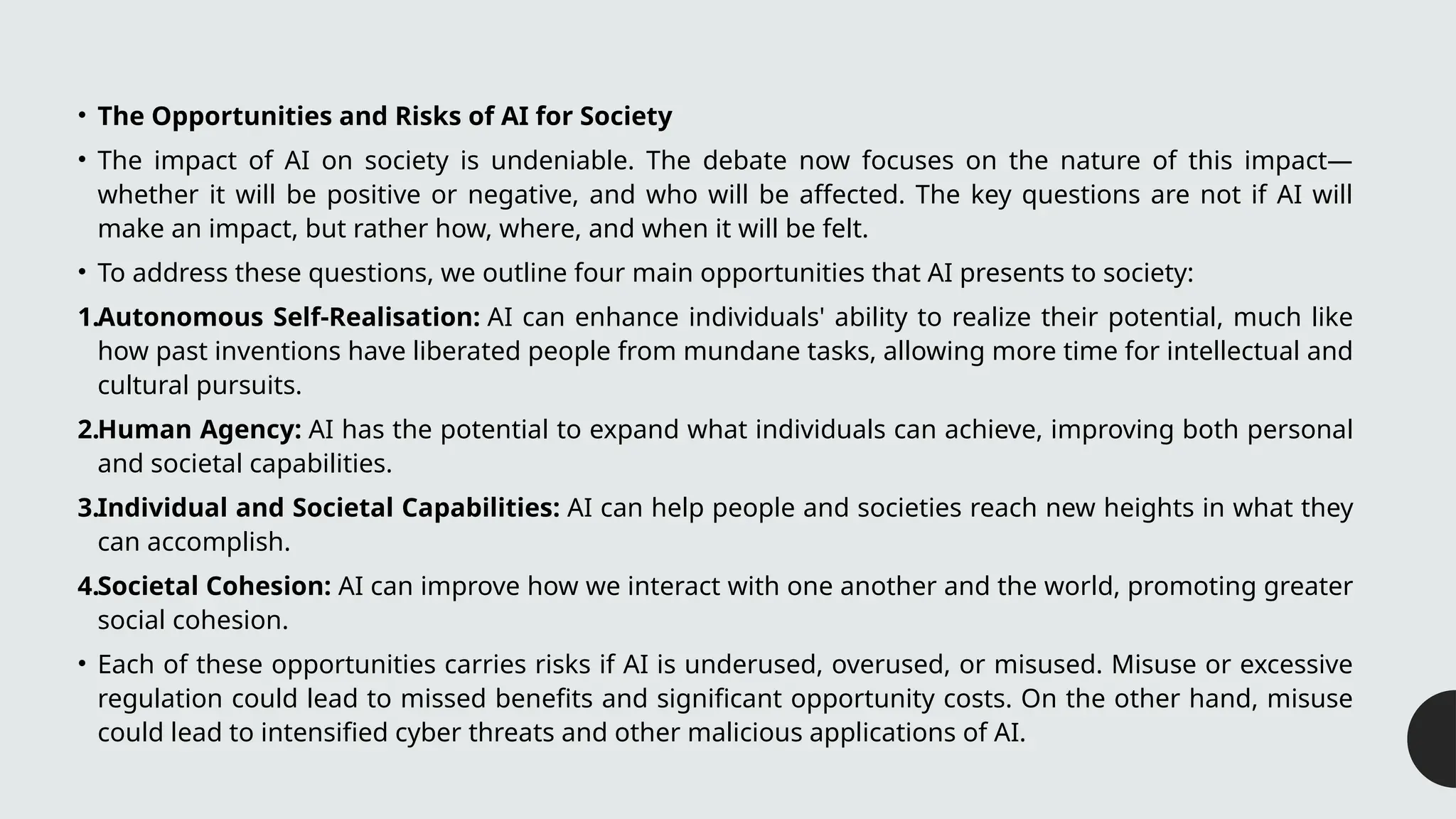 • The Opportunities and Risks of AI for Society
• The impact of AI on society is undeniable. The debate now focuses on the nature of this impact—
whether it will be positive or negative, and who will be affected. The key questions are not if AI will
make an impact, but rather how, where, and when it will be felt.
• To address these questions, we outline four main opportunities that AI presents to society:
1.Autonomous Self-Realisation: AI can enhance individuals' ability to realize their potential, much like
how past inventions have liberated people from mundane tasks, allowing more time for intellectual and
cultural pursuits.
2.Human Agency: AI has the potential to expand what individuals can achieve, improving both personal
and societal capabilities.
3.Individual and Societal Capabilities: AI can help people and societies reach new heights in what they
can accomplish.
4.Societal Cohesion: AI can improve how we interact with one another and the world, promoting greater
social cohesion.
• Each of these opportunities carries risks if AI is underused, overused, or misused. Misuse or excessive
regulation could lead to missed benefits and significant opportunity costs. On the other hand, misuse
could lead to intensified cyber threats and other malicious applications of AI.
 