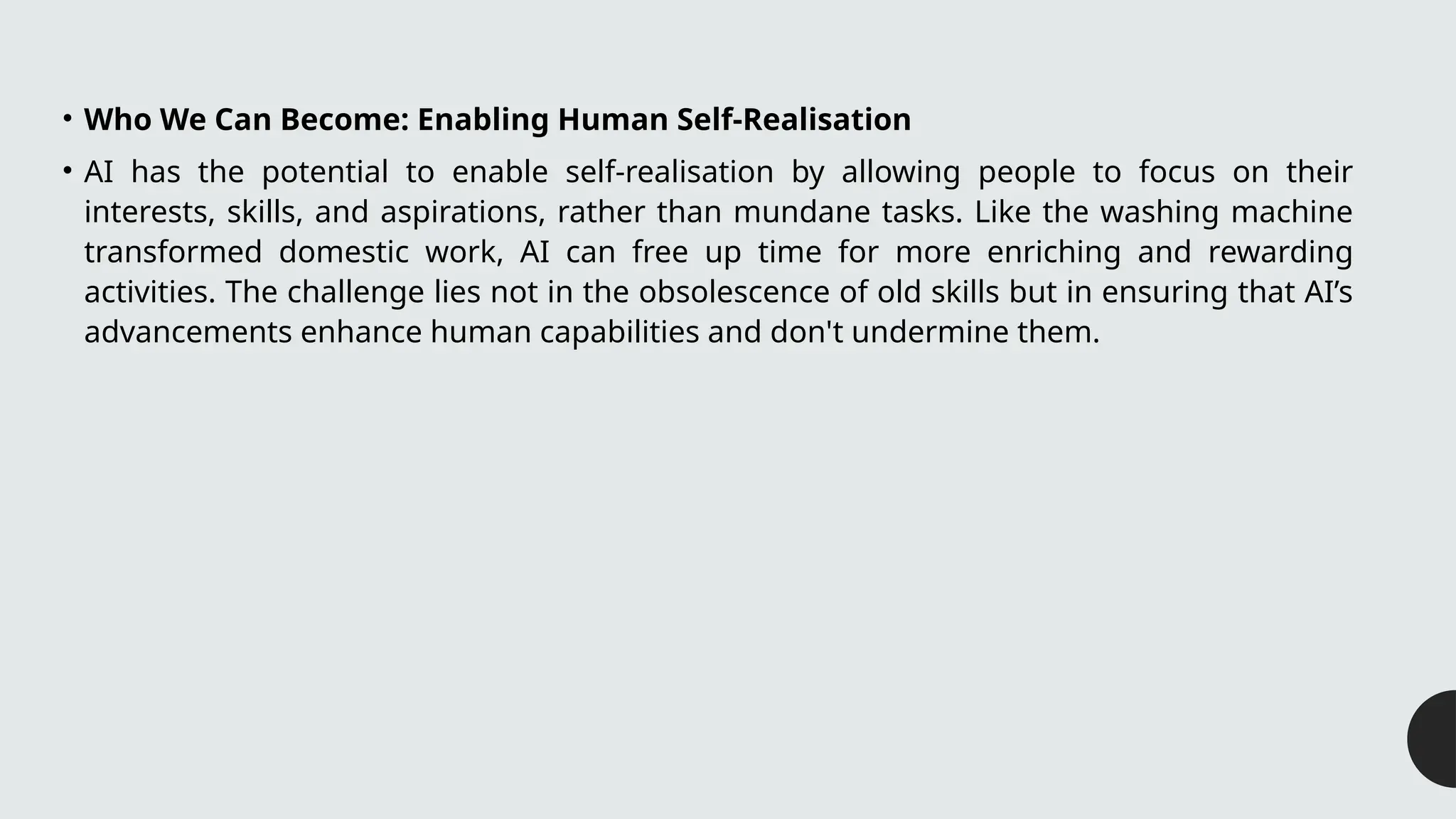 • Who We Can Become: Enabling Human Self-Realisation
• AI has the potential to enable self-realisation by allowing people to focus on their
interests, skills, and aspirations, rather than mundane tasks. Like the washing machine
transformed domestic work, AI can free up time for more enriching and rewarding
activities. The challenge lies not in the obsolescence of old skills but in ensuring that AI’s
advancements enhance human capabilities and don't undermine them.
 