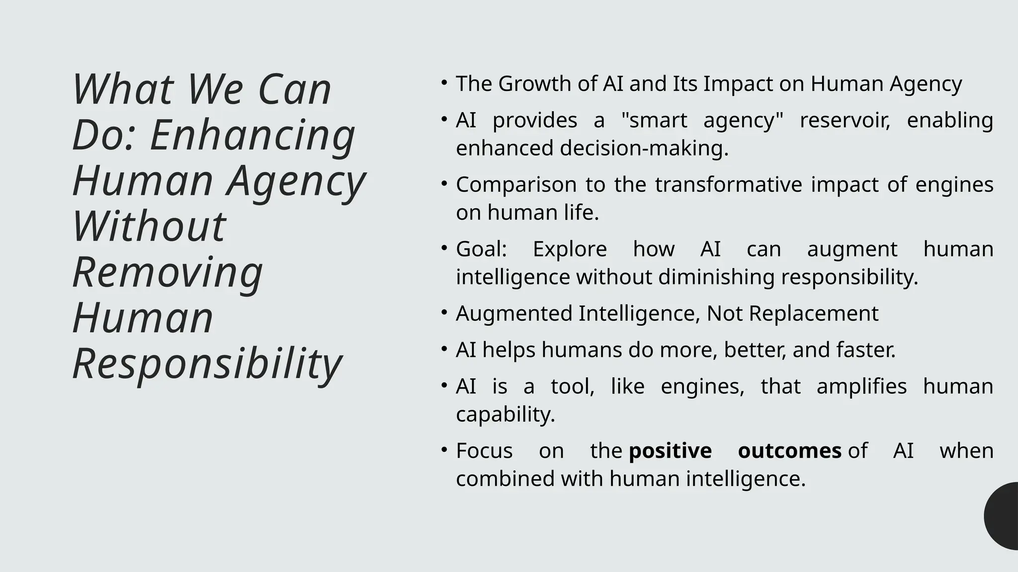 What We Can
Do: Enhancing
Human Agency
Without
Removing
Human
Responsibility
• The Growth of AI and Its Impact on Human Agency
• AI provides a "smart agency" reservoir, enabling
enhanced decision-making.
• Comparison to the transformative impact of engines
on human life.
• Goal: Explore how AI can augment human
intelligence without diminishing responsibility.
• Augmented Intelligence, Not Replacement
• AI helps humans do more, better, and faster.
• AI is a tool, like engines, that amplifies human
capability.
• Focus on the positive outcomes of AI when
combined with human intelligence.
 