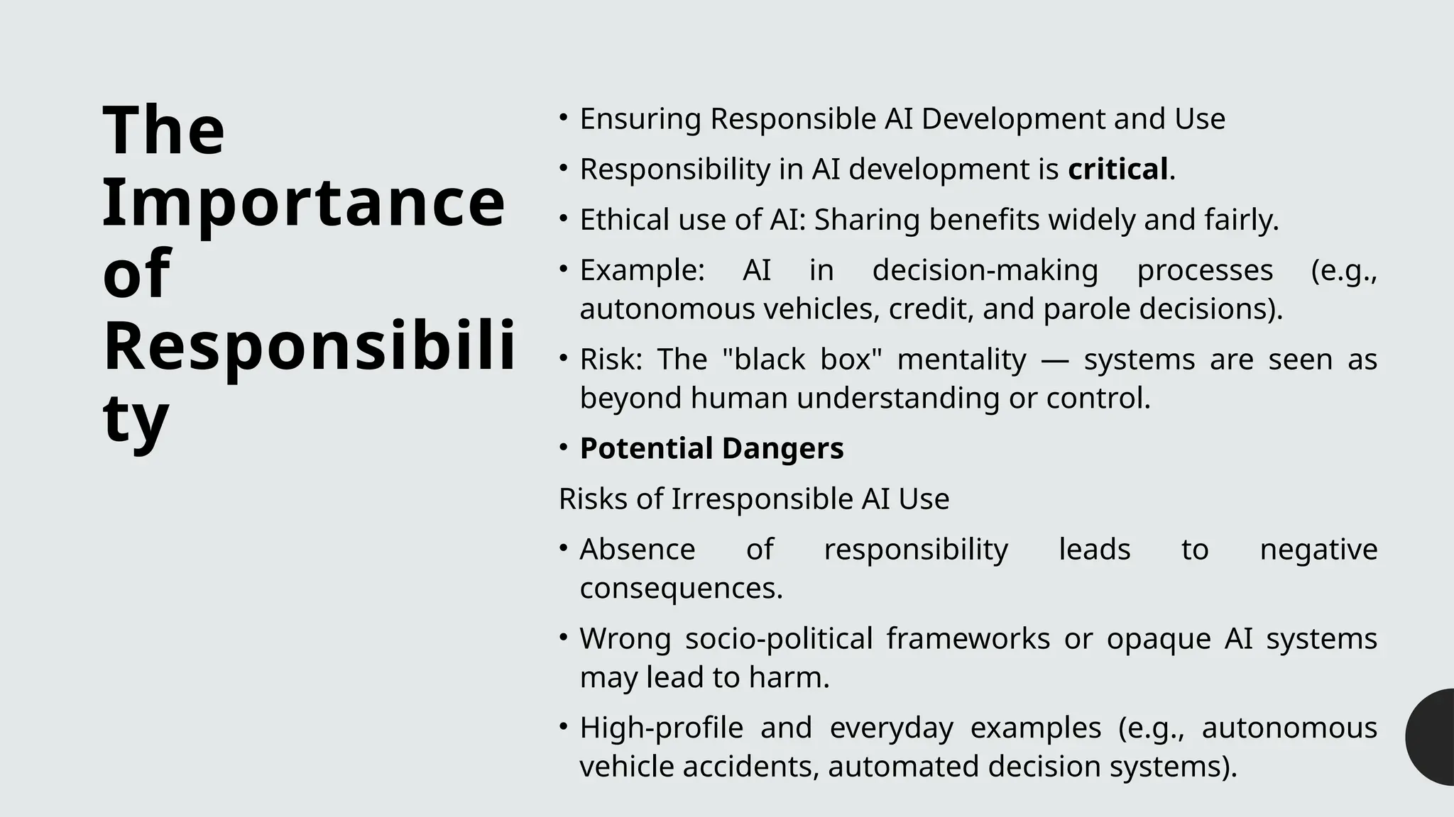 The
Importance
of
Responsibili
ty
• Ensuring Responsible AI Development and Use
• Responsibility in AI development is critical.
• Ethical use of AI: Sharing benefits widely and fairly.
• Example: AI in decision-making processes (e.g.,
autonomous vehicles, credit, and parole decisions).
• Risk: The "black box" mentality — systems are seen as
beyond human understanding or control.
• Potential Dangers
Risks of Irresponsible AI Use
• Absence of responsibility leads to negative
consequences.
• Wrong socio-political frameworks or opaque AI systems
may lead to harm.
• High-profile and everyday examples (e.g., autonomous
vehicle accidents, automated decision systems).
 