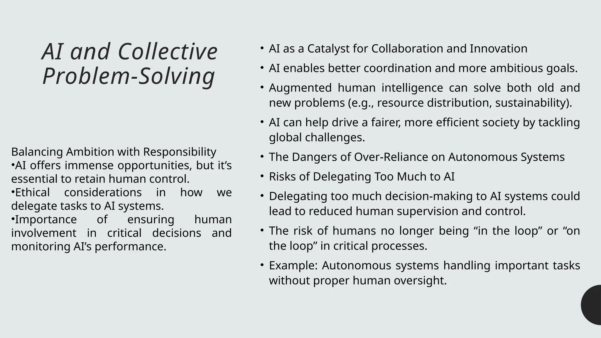 AI and Collective
Problem-Solving
• AI as a Catalyst for Collaboration and Innovation
• AI enables better coordination and more ambitious goals.
• Augmented human intelligence can solve both old and
new problems (e.g., resource distribution, sustainability).
• AI can help drive a fairer, more efficient society by tackling
global challenges.
• The Dangers of Over-Reliance on Autonomous Systems
• Risks of Delegating Too Much to AI
• Delegating too much decision-making to AI systems could
lead to reduced human supervision and control.
• The risk of humans no longer being “in the loop” or “on
the loop” in critical processes.
• Example: Autonomous systems handling important tasks
without proper human oversight.
Balancing Ambition with Responsibility
•AI offers immense opportunities, but it’s
essential to retain human control.
•Ethical considerations in how we
delegate tasks to AI systems.
•Importance of ensuring human
involvement in critical decisions and
monitoring AI’s performance.
 