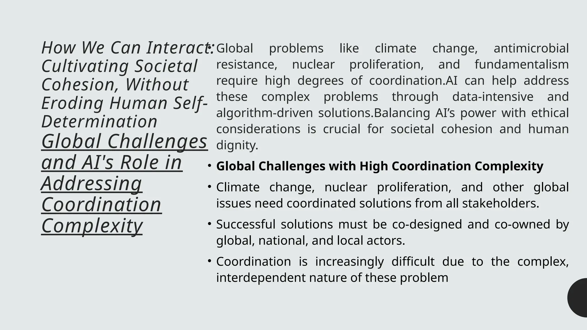 How We Can Interact:
Cultivating Societal
Cohesion, Without
Eroding Human Self-
Determination
Global Challenges
and AI's Role in
Addressing
Coordination
Complexity
• Global problems like climate change, antimicrobial
resistance, nuclear proliferation, and fundamentalism
require high degrees of coordination.AI can help address
these complex problems through data-intensive and
algorithm-driven solutions.Balancing AI’s power with ethical
considerations is crucial for societal cohesion and human
dignity.
• Global Challenges with High Coordination Complexity
• Climate change, nuclear proliferation, and other global
issues need coordinated solutions from all stakeholders.
• Successful solutions must be co-designed and co-owned by
global, national, and local actors.
• Coordination is increasingly difficult due to the complex,
interdependent nature of these problem
 
