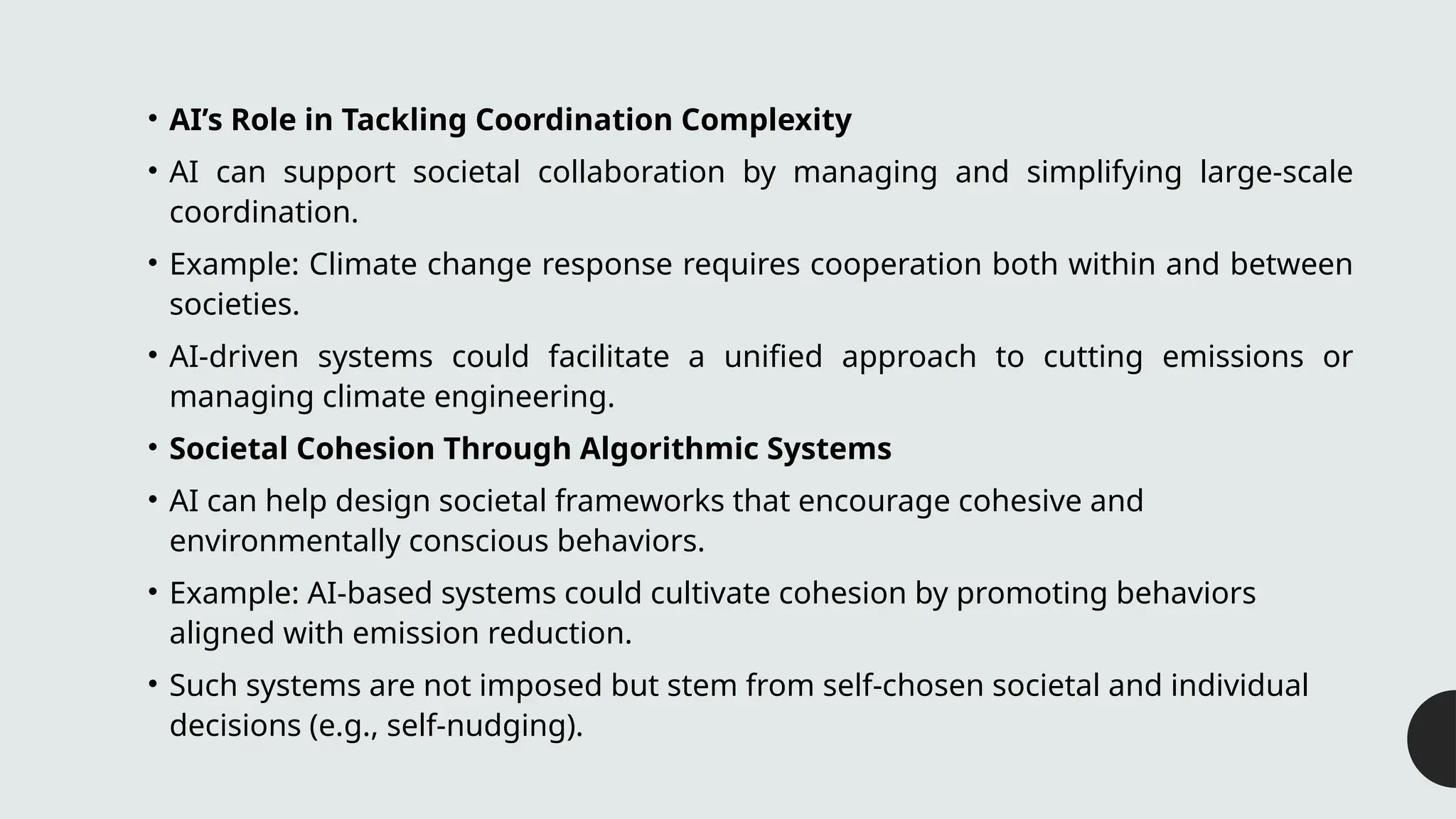 • AI’s Role in Tackling Coordination Complexity
• AI can support societal collaboration by managing and simplifying large-scale
coordination.
• Example: Climate change response requires cooperation both within and between
societies.
• AI-driven systems could facilitate a unified approach to cutting emissions or
managing climate engineering.
• Societal Cohesion Through Algorithmic Systems
• AI can help design societal frameworks that encourage cohesive and
environmentally conscious behaviors.
• Example: AI-based systems could cultivate cohesion by promoting behaviors
aligned with emission reduction.
• Such systems are not imposed but stem from self-chosen societal and individual
decisions (e.g., self-nudging).
 
