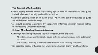 • The Concept of Self-Nudging
• Self-nudging involves voluntarily setting up systems or frameworks that guide
individuals toward socially preferable behaviors.
• Example: Setting a diet or an alarm clock—AI systems can be designed to guide
societal choices in similar ways.
• AI should enhance autonomy by supporting informed decision-making rather
than imposing unwanted routines.
• Risks of AI in Eroding Human Autonomy
• Although AI can help facilitate societal cohesion, there are risks:
• AI systems might unintentionally cause shifts in human behavior to fit automation
processes.
• The risk of AI reducing human self-determination if not carefully controlled.
• It's essential that AI enhances, not undermines, human dignity and flourishing.
 