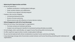 • Balancing AI’s Opportunities and Risks
• AI has the potential to:
• Facilitate coordination in tackling global challenges.
• Foster societal cohesion and collaboration.
• Promote human dignity if ethically designed.
• However, risks must be mitigated:
• Unintentional behavioral shifts.
• Erosion of human autonomy.
• Ethical concerns over AI’s influence on human decision-making.
• Ethical Engagement with AI for Dual Advantage
• Ethical AI can bring a “dual advantage” to organizations:
• Promotes societal and individual well-being.
• Creates trust and long-term benefits for businesses by being ethically accountable.
• AI technologies, when used ethically, can support human flourishing while minimizing risks.
• AI offers significant opportunities to tackle complex global challenges.
• Its use must be balanced with ethical considerations to protect human autonomy and dignity.
• A dual advantage emerges when AI promotes societal cohesion and human flourishing, benefiting both individuals and
organizations.
 