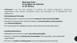 Moving from
Principles to Policies
in AI Ethics
• AI4People is not the first initiative to address AI’s ethical implications. Numerous
organizations have already articulated values and principles for AI development and
deployment.
• Moving Beyond Principles
• AI4People seeks to move the conversation beyond a mere set of principles.
• The goal: To advance from ethical principles to concrete policies, best practices,
and recommendations.
• This ensures that the dialogue remains constructive and avoids redundancy.
• Avoiding Redundancy
• AI4People does not aim to create new ethical principles.
• Instead, it synthesizes existing sets of principles from reputable, multi-stakeholder
organizations.
• The aim is to build on existing work and avoid repeating similar exercises.
 