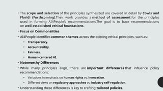 • The scope and selection of the principles synthesized are covered in detail by Cowls and
Floridi (Forthcoming).Their work provides a method of assessment for the principles
used in forming AI4People’s recommendations.The goal is to base recommendations
on well-established ethical foundations.
• Focus on Commonalities
• AI4People identifies common themes across the existing ethical principles, such as:
• Transparency.
• Accountability.
• Fairness.
• Human-centered AI.
• Noteworthy Differences
• While many principles align, there are important differences that influence policy
recommendations:
• Variations in emphasis on human rights vs. innovation.
• Different views on regulatory approaches vs. industry self-regulation.
• Understanding these differences is key to crafting tailored policies.
 