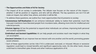 • The Opportunities and Risks of AI for Society
• The impact of AI on society is undeniable. The debate now focuses on the nature of this impact—
whether it will be positive or negative, and who will be affected. The key questions are not if AI will
make an impact, but rather how, where, and when it will be felt.
• To address these questions, we outline four main opportunities that AI presents to society:
1.Autonomous Self-Realisation: AI can enhance individuals' ability to realize their potential, much like
how past inventions have liberated people from mundane tasks, allowing more time for intellectual and
cultural pursuits.
2.Human Agency: AI has the potential to expand what individuals can achieve, improving both personal
and societal capabilities.
3.Individual and Societal Capabilities: AI can help people and societies reach new heights in what they
can accomplish.
4.Societal Cohesion: AI can improve how we interact with one another and the world, promoting greater
social cohesion.
• Each of these opportunities carries risks if AI is underused, overused, or misused. Misuse or excessive
regulation could lead to missed benefits and significant opportunity costs. On the other hand, misuse
could lead to intensified cyber threats and other malicious applications of AI.
 