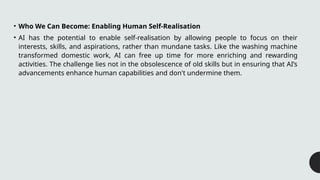 • Who We Can Become: Enabling Human Self-Realisation
• AI has the potential to enable self-realisation by allowing people to focus on their
interests, skills, and aspirations, rather than mundane tasks. Like the washing machine
transformed domestic work, AI can free up time for more enriching and rewarding
activities. The challenge lies not in the obsolescence of old skills but in ensuring that AI’s
advancements enhance human capabilities and don't undermine them.
 