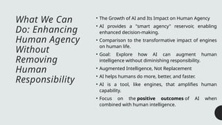 What We Can
Do: Enhancing
Human Agency
Without
Removing
Human
Responsibility
• The Growth of AI and Its Impact on Human Agency
• AI provides a "smart agency" reservoir, enabling
enhanced decision-making.
• Comparison to the transformative impact of engines
on human life.
• Goal: Explore how AI can augment human
intelligence without diminishing responsibility.
• Augmented Intelligence, Not Replacement
• AI helps humans do more, better, and faster.
• AI is a tool, like engines, that amplifies human
capability.
• Focus on the positive outcomes of AI when
combined with human intelligence.
 