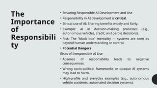 The
Importance
of
Responsibili
ty
• Ensuring Responsible AI Development and Use
• Responsibility in AI development is critical.
• Ethical use of AI: Sharing benefits widely and fairly.
• Example: AI in decision-making processes (e.g.,
autonomous vehicles, credit, and parole decisions).
• Risk: The "black box" mentality — systems are seen as
beyond human understanding or control.
• Potential Dangers
Risks of Irresponsible AI Use
• Absence of responsibility leads to negative
consequences.
• Wrong socio-political frameworks or opaque AI systems
may lead to harm.
• High-profile and everyday examples (e.g., autonomous
vehicle accidents, automated decision systems).
 