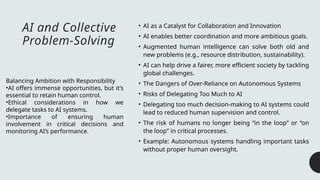 AI and Collective
Problem-Solving
• AI as a Catalyst for Collaboration and Innovation
• AI enables better coordination and more ambitious goals.
• Augmented human intelligence can solve both old and
new problems (e.g., resource distribution, sustainability).
• AI can help drive a fairer, more efficient society by tackling
global challenges.
• The Dangers of Over-Reliance on Autonomous Systems
• Risks of Delegating Too Much to AI
• Delegating too much decision-making to AI systems could
lead to reduced human supervision and control.
• The risk of humans no longer being “in the loop” or “on
the loop” in critical processes.
• Example: Autonomous systems handling important tasks
without proper human oversight.
Balancing Ambition with Responsibility
•AI offers immense opportunities, but it’s
essential to retain human control.
•Ethical considerations in how we
delegate tasks to AI systems.
•Importance of ensuring human
involvement in critical decisions and
monitoring AI’s performance.
 