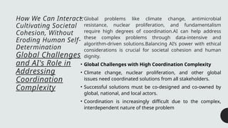 How We Can Interact:
Cultivating Societal
Cohesion, Without
Eroding Human Self-
Determination
Global Challenges
and AI's Role in
Addressing
Coordination
Complexity
• Global problems like climate change, antimicrobial
resistance, nuclear proliferation, and fundamentalism
require high degrees of coordination.AI can help address
these complex problems through data-intensive and
algorithm-driven solutions.Balancing AI’s power with ethical
considerations is crucial for societal cohesion and human
dignity.
• Global Challenges with High Coordination Complexity
• Climate change, nuclear proliferation, and other global
issues need coordinated solutions from all stakeholders.
• Successful solutions must be co-designed and co-owned by
global, national, and local actors.
• Coordination is increasingly difficult due to the complex,
interdependent nature of these problem
 