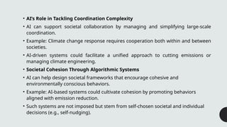 • AI’s Role in Tackling Coordination Complexity
• AI can support societal collaboration by managing and simplifying large-scale
coordination.
• Example: Climate change response requires cooperation both within and between
societies.
• AI-driven systems could facilitate a unified approach to cutting emissions or
managing climate engineering.
• Societal Cohesion Through Algorithmic Systems
• AI can help design societal frameworks that encourage cohesive and
environmentally conscious behaviors.
• Example: AI-based systems could cultivate cohesion by promoting behaviors
aligned with emission reduction.
• Such systems are not imposed but stem from self-chosen societal and individual
decisions (e.g., self-nudging).
 