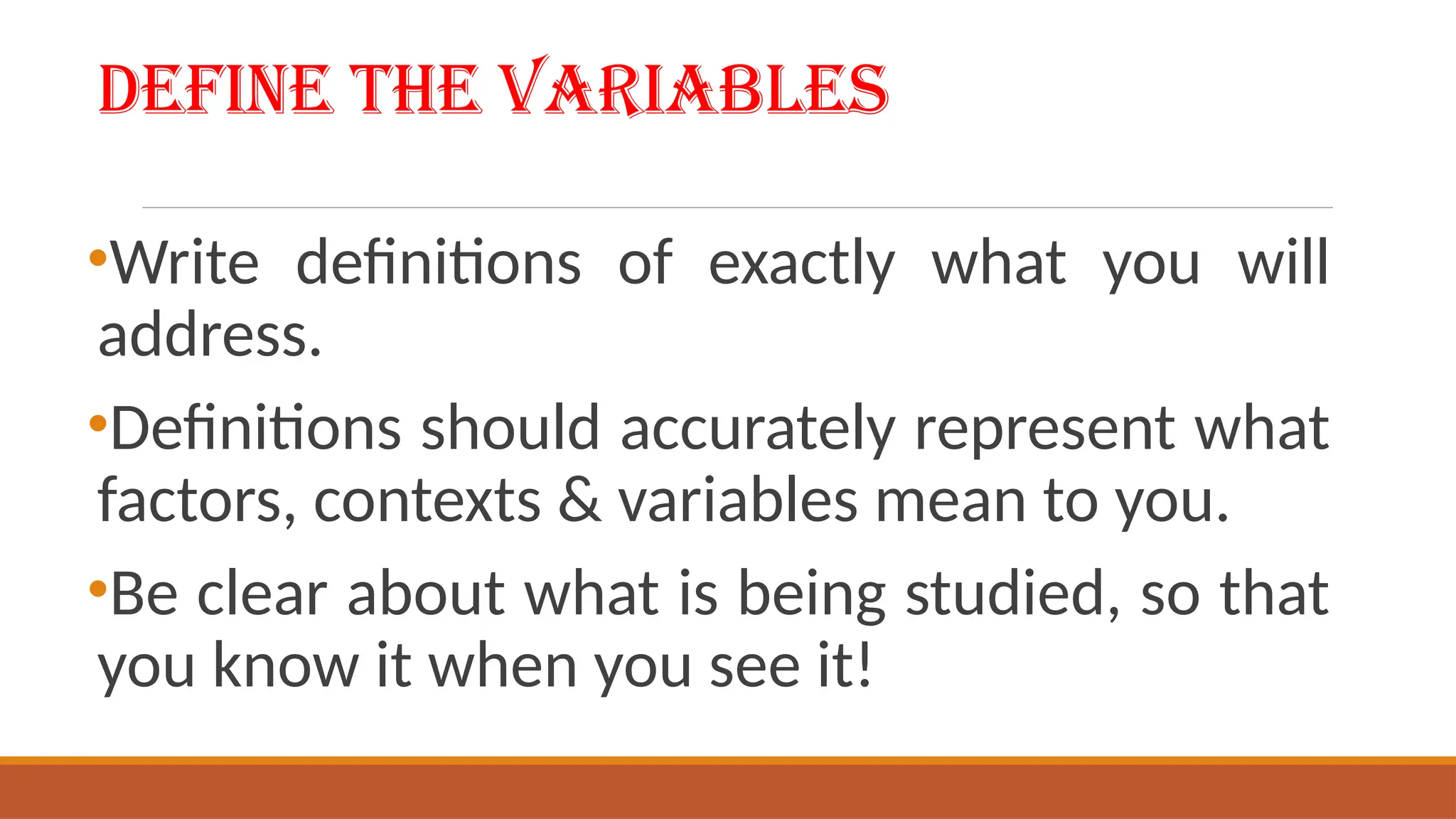 Define the Variables
•Write definitions of exactly what you will
address.
•Definitions should accurately represent what
factors, contexts & variables mean to you.
•Be clear about what is being studied, so that
you know it when you see it!
 