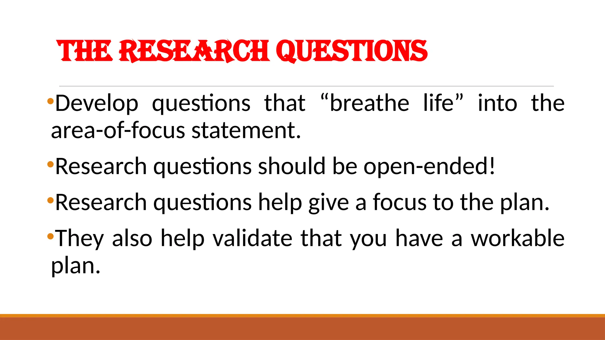 The Research Questions
•Develop questions that “breathe life” into the
area-of-focus statement.
•Research questions should be open-ended!
•Research questions help give a focus to the plan.
•They also help validate that you have a workable
plan.
 