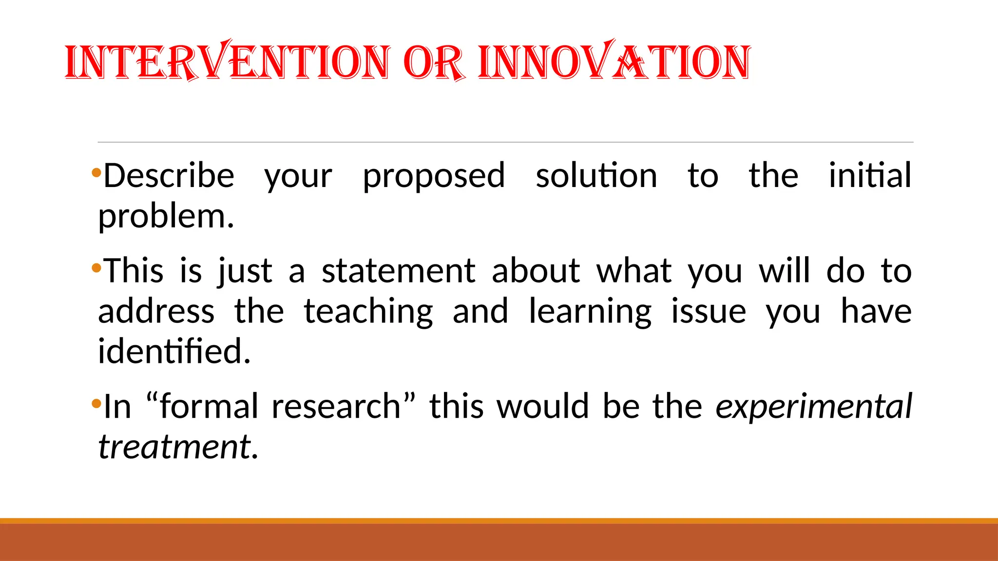 Intervention or Innovation
•Describe your proposed solution to the initial
problem.
•This is just a statement about what you will do to
address the teaching and learning issue you have
identified.
•In “formal research” this would be the experimental
treatment.
 