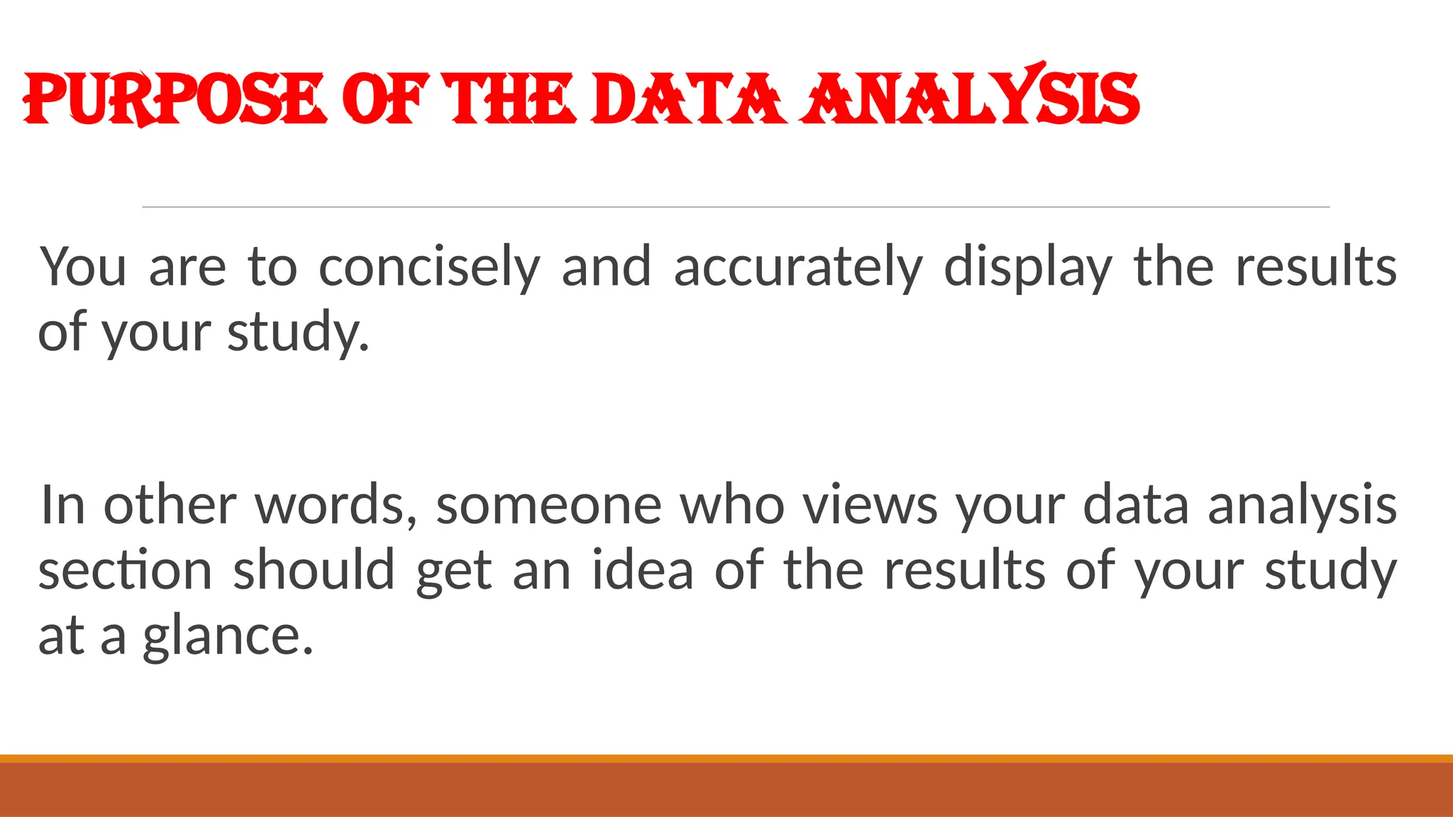 Purpose of the Data Analysis
You are to concisely and accurately display the results
of your study.
In other words, someone who views your data analysis
section should get an idea of the results of your study
at a glance.
 