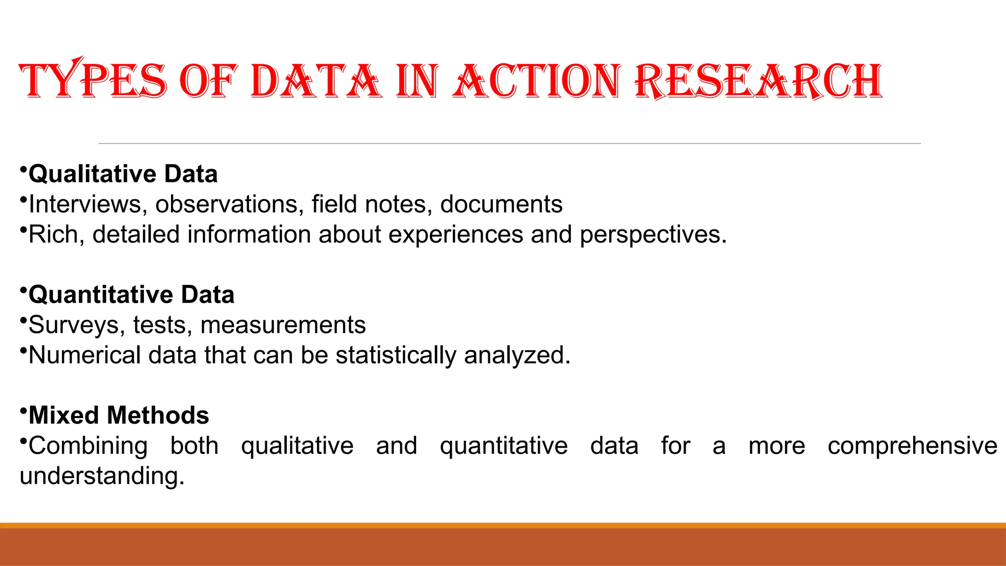 Types of Data in Action Research
•Qualitative Data
•Interviews, observations, field notes, documents
•Rich, detailed information about experiences and perspectives.
•Quantitative Data
•Surveys, tests, measurements
•Numerical data that can be statistically analyzed.
•Mixed Methods
•Combining both qualitative and quantitative data for a more comprehensive
understanding.
 