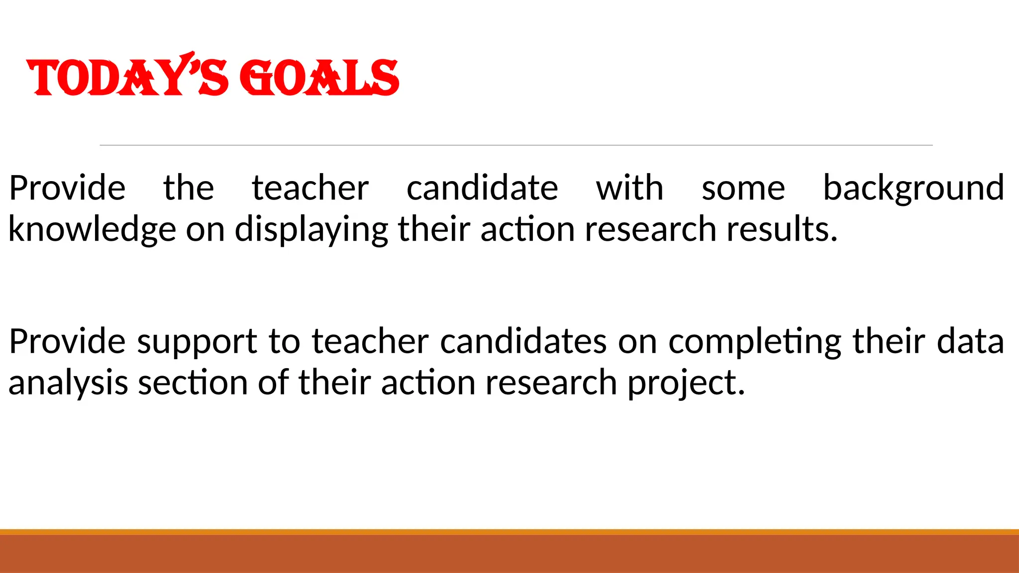 Today’s Goals
Provide the teacher candidate with some background
knowledge on displaying their action research results.
Provide support to teacher candidates on completing their data
analysis section of their action research project.
 