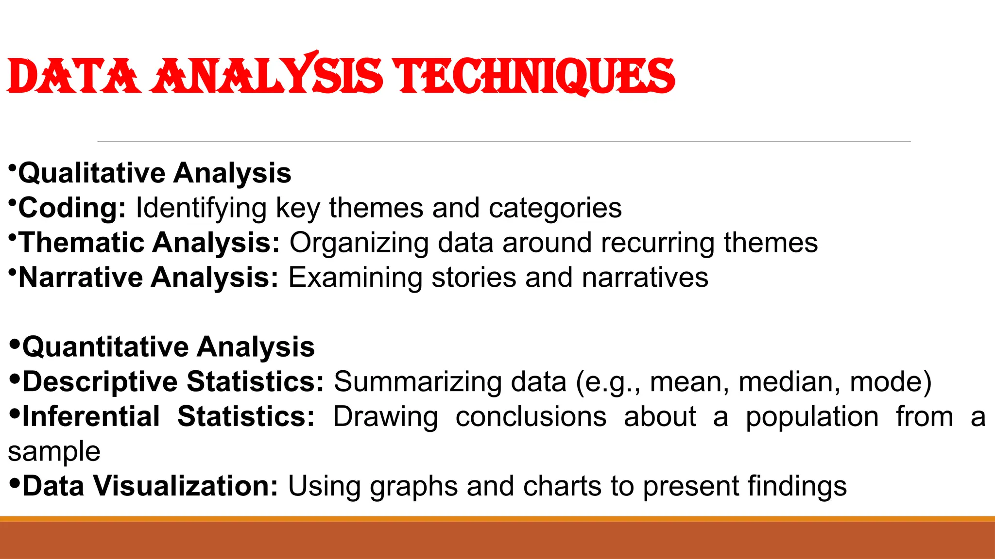 Data Analysis Techniques
•Qualitative Analysis
•Coding: Identifying key themes and categories
•Thematic Analysis: Organizing data around recurring themes
•Narrative Analysis: Examining stories and narratives
•Quantitative Analysis
•Descriptive Statistics: Summarizing data (e.g., mean, median, mode)
•Inferential Statistics: Drawing conclusions about a population from a
sample
•Data Visualization: Using graphs and charts to present findings
 