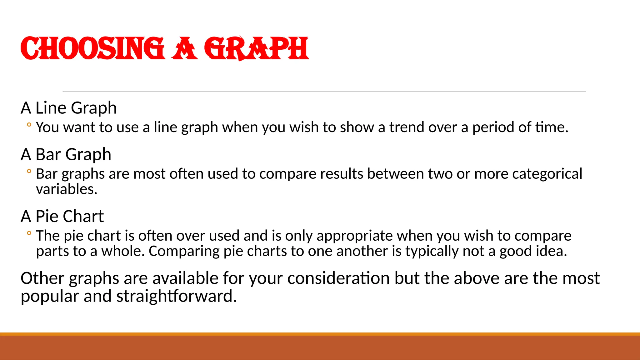 Choosing a Graph
A Line Graph
◦ You want to use a line graph when you wish to show a trend over a period of time.
A Bar Graph
◦ Bar graphs are most often used to compare results between two or more categorical
variables.
A Pie Chart
◦ The pie chart is often over used and is only appropriate when you wish to compare
parts to a whole. Comparing pie charts to one another is typically not a good idea.
Other graphs are available for your consideration but the above are the most
popular and straightforward.
 