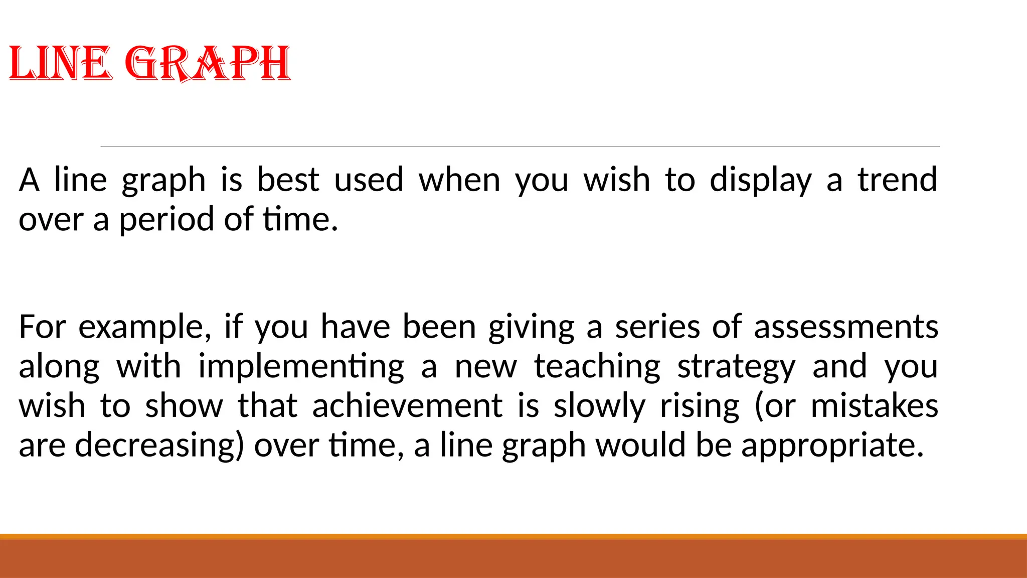 Line Graph
A line graph is best used when you wish to display a trend
over a period of time.
For example, if you have been giving a series of assessments
along with implementing a new teaching strategy and you
wish to show that achievement is slowly rising (or mistakes
are decreasing) over time, a line graph would be appropriate.
 