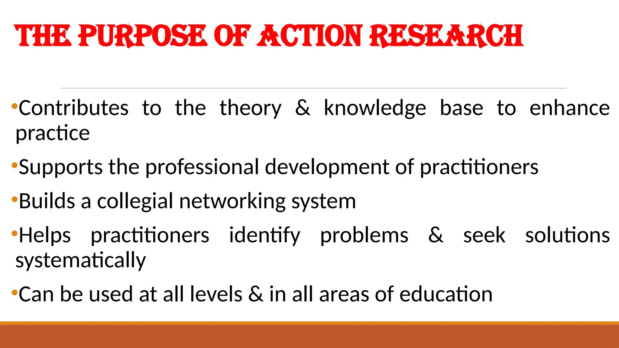 The Purpose of Action Research
•Contributes to the theory & knowledge base to enhance
practice
•Supports the professional development of practitioners
•Builds a collegial networking system
•Helps practitioners identify problems & seek solutions
systematically
•Can be used at all levels & in all areas of education
 