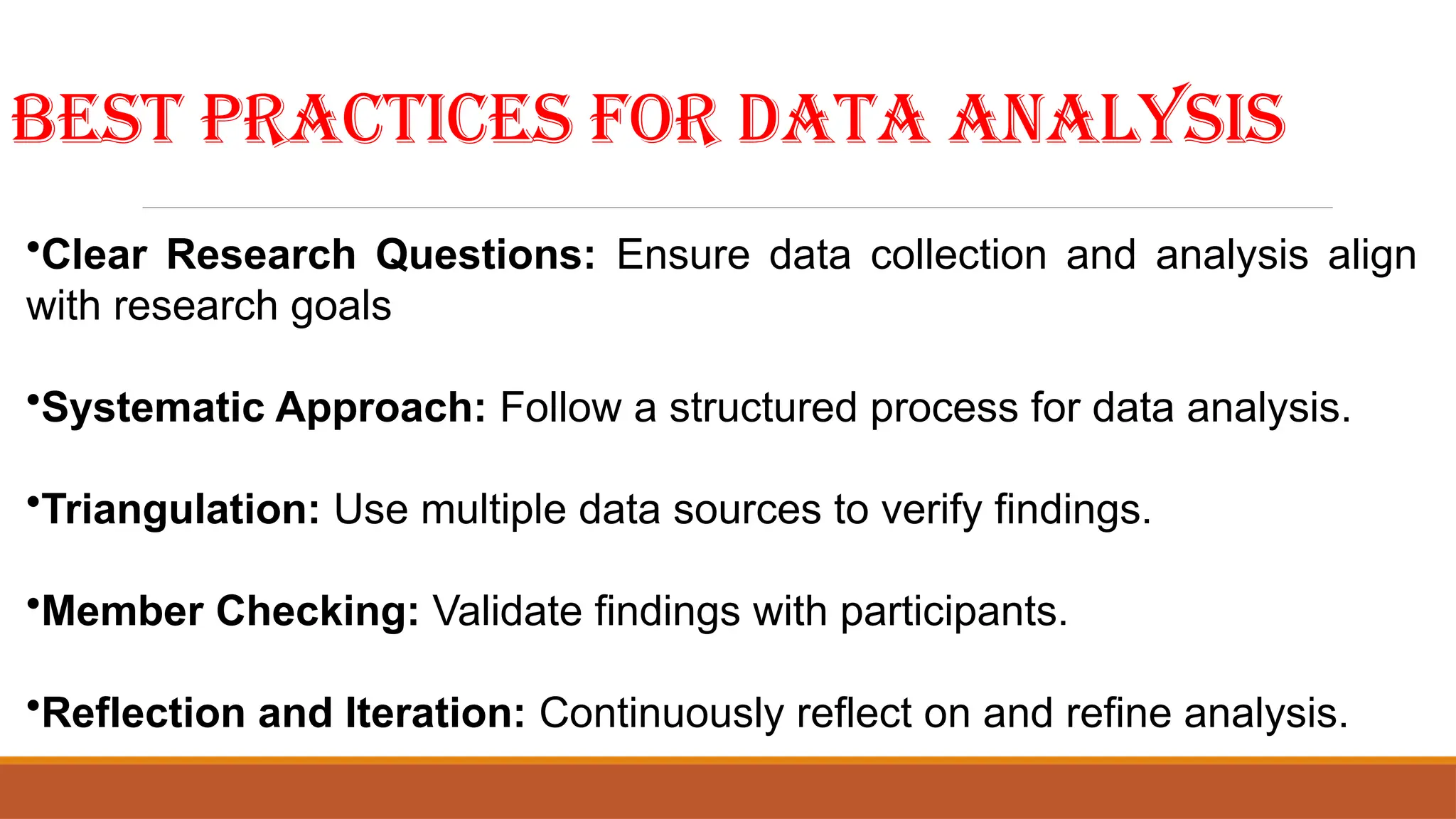 Best Practices for Data Analysis
•Clear Research Questions: Ensure data collection and analysis align
with research goals
•Systematic Approach: Follow a structured process for data analysis.
•Triangulation: Use multiple data sources to verify findings.
•Member Checking: Validate findings with participants.
•Reflection and Iteration: Continuously reflect on and refine analysis.
 