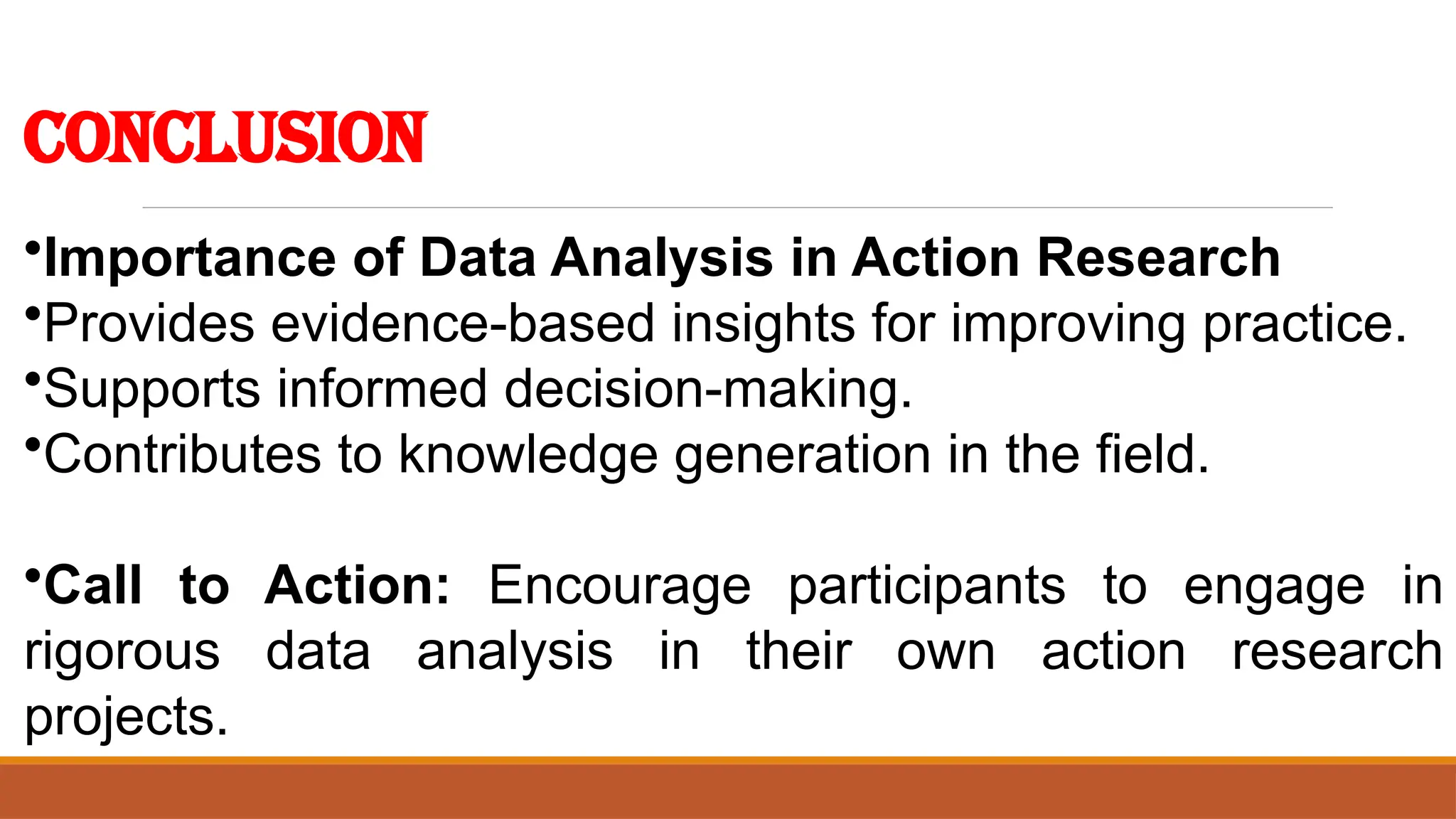 Conclusion
•Importance of Data Analysis in Action Research
•Provides evidence-based insights for improving practice.
•Supports informed decision-making.
•Contributes to knowledge generation in the field.
•Call to Action: Encourage participants to engage in
rigorous data analysis in their own action research
projects.
 