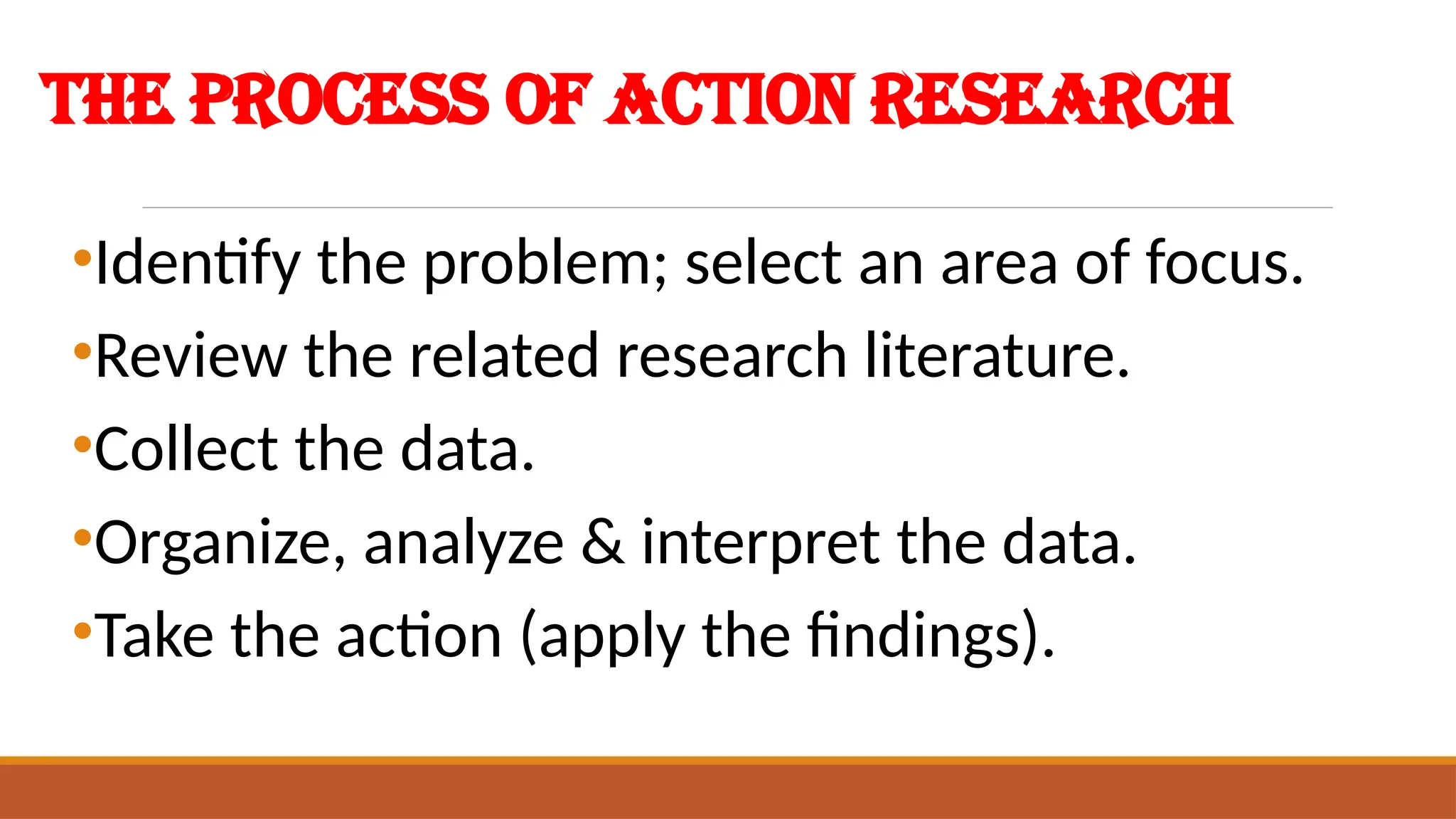 The Process of Action Research
•Identify the problem; select an area of focus.
•Review the related research literature.
•Collect the data.
•Organize, analyze & interpret the data.
•Take the action (apply the findings).
 